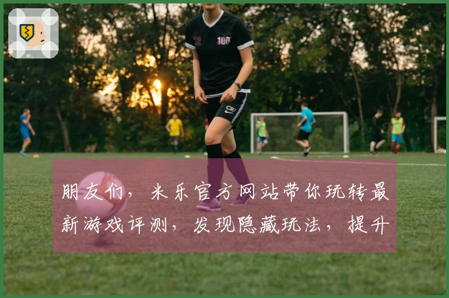 朋友们，米乐官方网站带你玩转最新游戏评测，发现隐藏玩法，提升你的游戏体验！