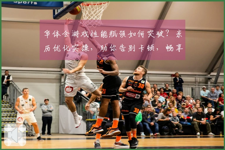 华体会游戏性能瓶颈如何突破？亲历优化实操，助你告别卡顿，畅享丝滑游戏体验